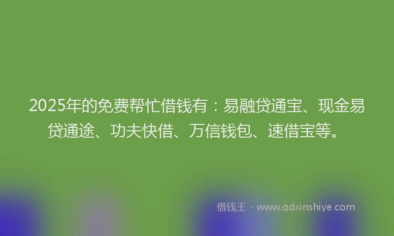 2025年的免费帮忙借钱有：易融贷通宝、现金易贷通途、功夫快借、万信钱包、速借宝等。