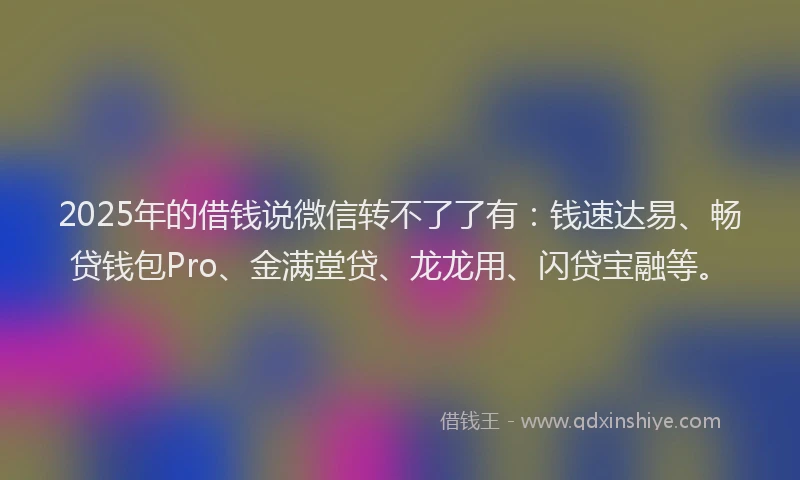 2025年的借钱说微信转不了了有：钱速达易、畅贷钱包Pro、金满堂贷、龙龙用、闪贷宝融等。