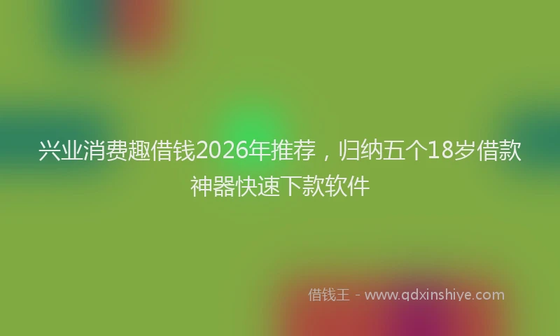 兴业消费趣借钱2026年推荐，归纳五个18岁借款神器快速下款软件