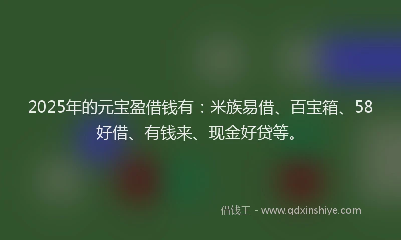 2025年的元宝盈借钱有：米族易借、百宝箱、58好借、有钱来、现金好贷等。