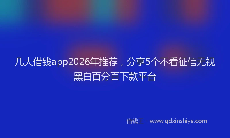 几大借钱app2026年推荐，分享5个不看征信无视黑白百分百下款平台