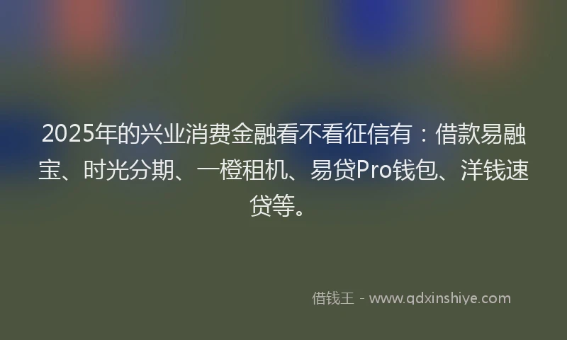 2025年的兴业消费金融看不看征信有：借款易融宝、时光分期、一橙租机、易贷Pro钱包、洋钱速贷等。