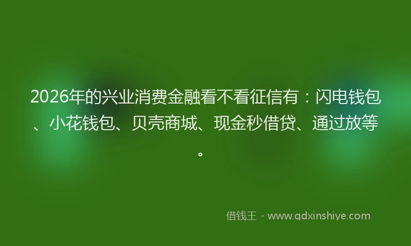 2026年的兴业消费金融看不看征信有:闪电钱包、小花钱包、贝壳商城、现金秒借贷、通过放等。