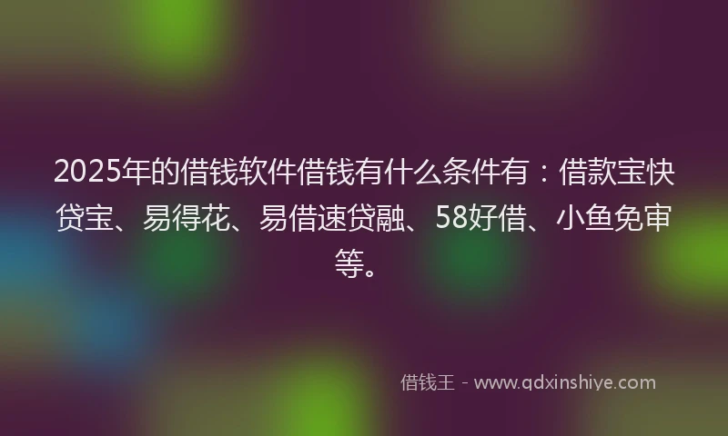 2025年的借钱软件借钱有什么条件有：借款宝快贷宝、易得花、易借速贷融、58好借、小鱼免审等。