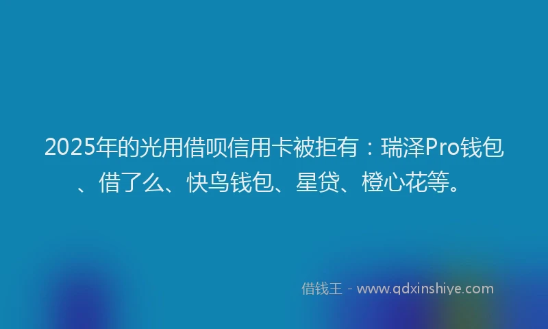 2025年的光用借呗信用卡被拒有：瑞泽Pro钱包、借了么、快鸟钱包、星贷、橙心花等。