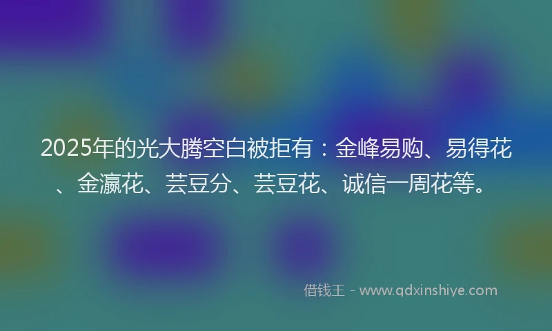 2025年的光大腾空白被拒有:金峰易购、易得花、金瀛花、芸豆分、芸豆花、诚信一周花等。