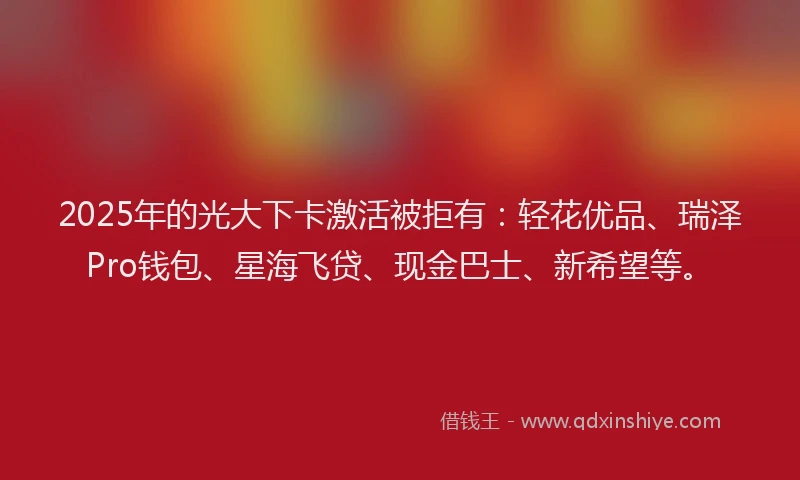 2025年的光大下卡激活被拒有:轻花优品、瑞泽Pro钱包、星海飞贷、现金巴士、新希望等。