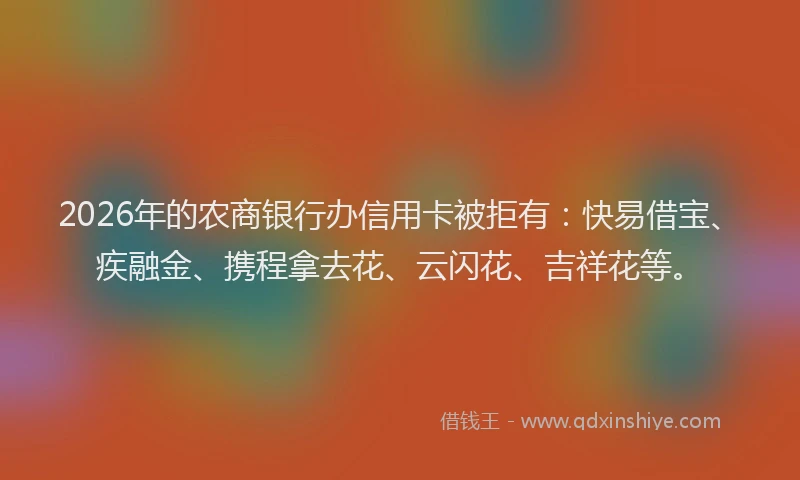 2026年的农商银行办信用卡被拒有：快易借宝、疾融金、携程拿去花、云闪花、吉祥花等。