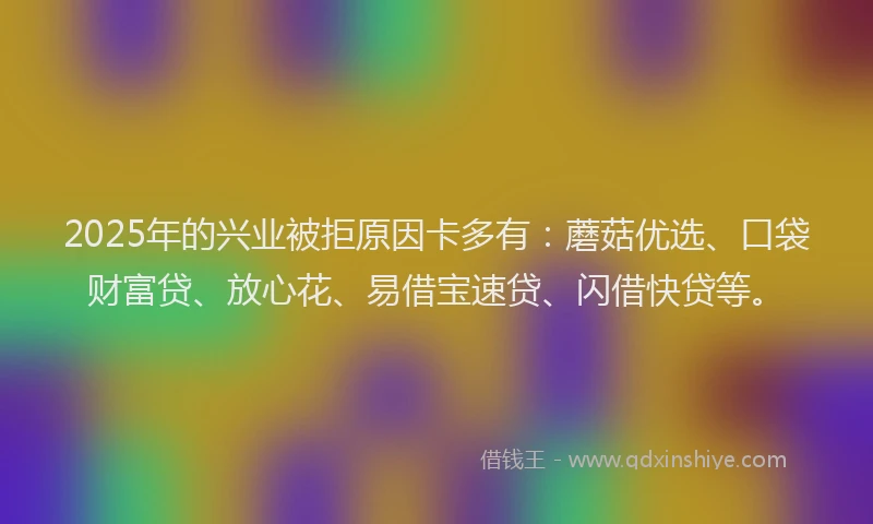 2025年的兴业被拒原因卡多有：蘑菇优选、口袋财富贷、放心花、易借宝速贷、闪借快贷等。