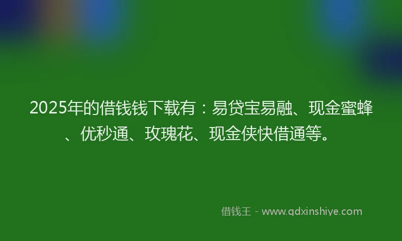 2025年的借钱钱下载有：易贷宝易融、现金蜜蜂、优秒通、玫瑰花、现金侠快借通等。