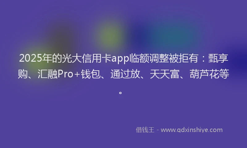 2025年的光大信用卡app临额调整被拒有：甄享购、汇融Pro+钱包、通过放、天天富、葫芦花等。