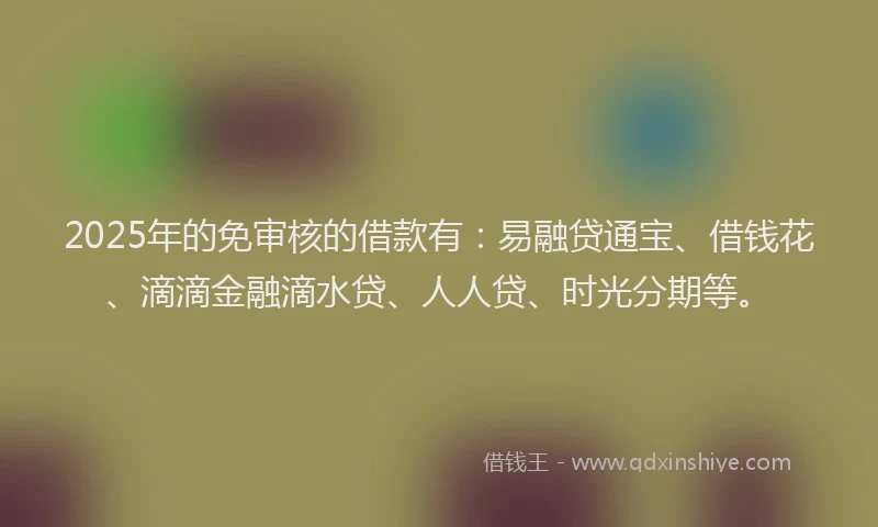 2025年的免审核的借款有:易融贷通宝、借钱花、滴滴金融滴水贷、人人贷、时光分期等。