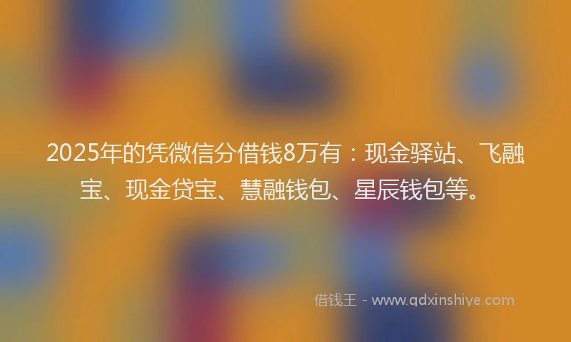 2025年的凭微信分借钱8万有：现金驿站、飞融宝、现金贷宝、慧融钱包、星辰钱包等。