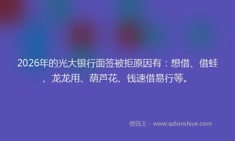 2026年的光大银行面签被拒原因有:想借、借蛙、龙龙用、葫芦花、钱速借易行等。