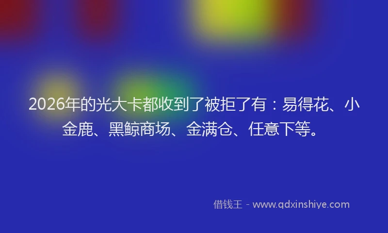 2026年的光大卡都收到了被拒了有：易得花、小金鹿、黑鲸商场、金满仓、任意下等。