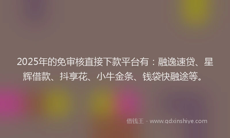 2025年的免审核直接下款平台有：融逸速贷、星辉借款、抖享花、小牛金条、钱袋快融途等。