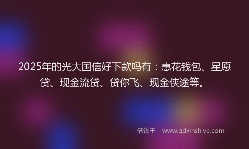 2025年的光大国信好下款吗有：惠花钱包、星愿贷、现金流贷、贷你飞、现金侠途等。
