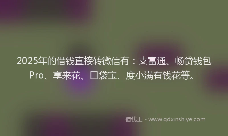 2025年的借钱直接转微信有:支富通、畅贷钱包Pro、享来花、口袋宝、度小满有钱花等。