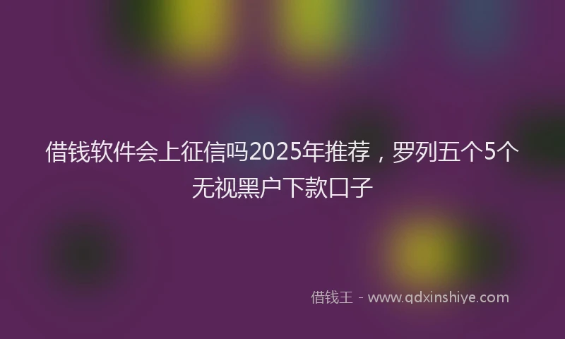 借钱软件会上征信吗2025年推荐，罗列五个5个无视黑户下款口子