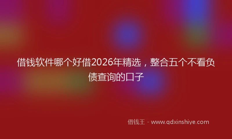 借钱软件哪个好借2026年精选，整合五个不看负债查询的口子