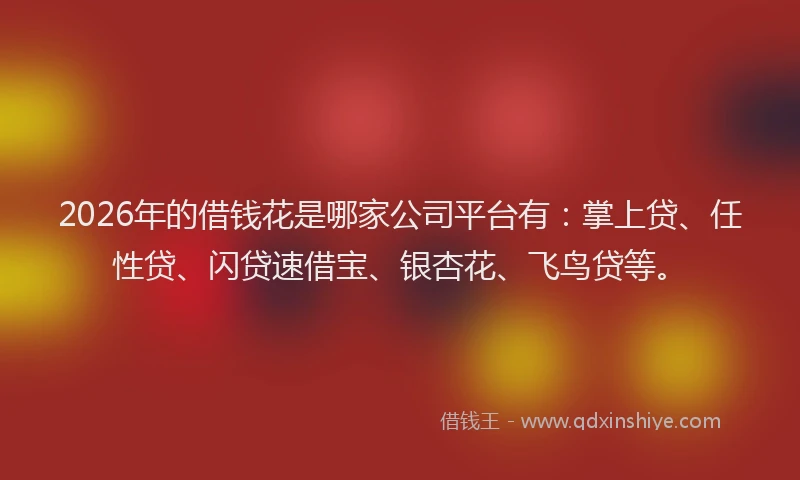 2026年的借钱花是哪家公司平台有：掌上贷、任性贷、闪贷速借宝、银杏花、飞鸟贷等。