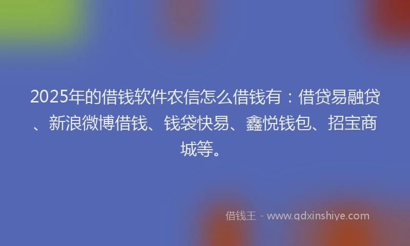 2025年的借钱软件农信怎么借钱有：借贷易融贷、新浪微博借钱、钱袋快易、鑫悦钱包、招宝商城等。