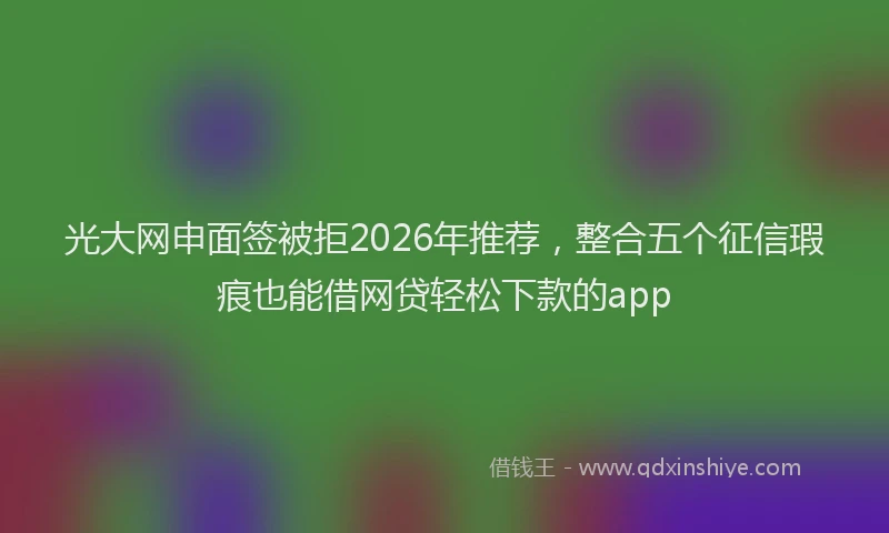 光大网申面签被拒2026年推荐，整合五个征信瑕疵也能借网贷轻松下款的app