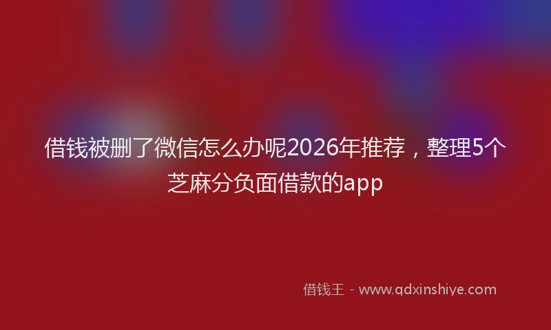 借钱被删了微信怎么办呢2026年推荐，整理5个芝麻分负面借款的app