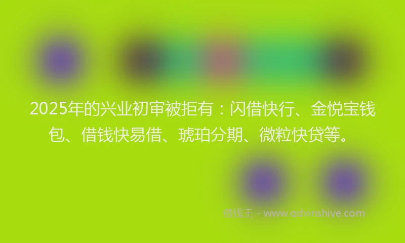 2025年的兴业初审被拒有:闪借快行、金悦宝钱包、借钱快易借、琥珀分期、微粒快贷等。