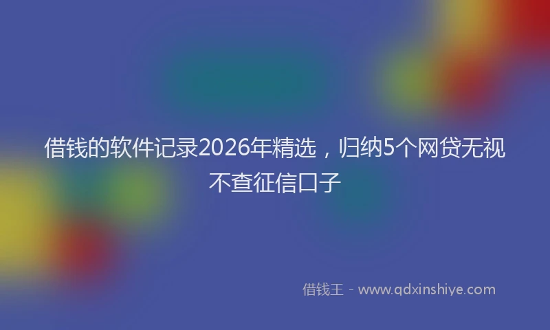 借钱的软件记录2026年精选,归纳5个网贷无视不查征信口子