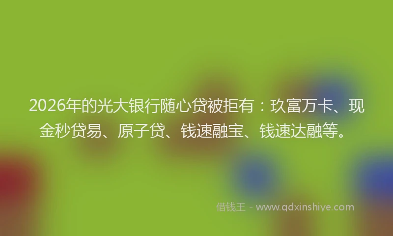 2026年的光大银行随心贷被拒有：玖富万卡、现金秒贷易、原子贷、钱速融宝、钱速达融等。