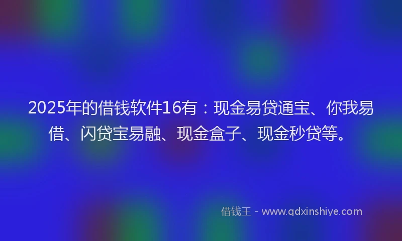 2025年的借钱软件16有：现金易贷通宝、你我易借、闪贷宝易融、现金盒子、现金秒贷等。
