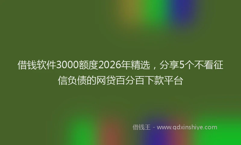 借钱软件3000额度2026年精选，分享5个不看征信负债的网贷百分百下款平台