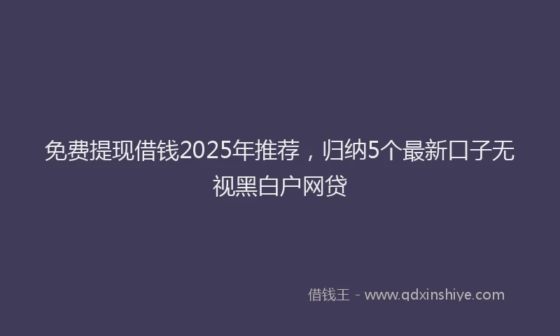 免费提现借钱2025年推荐,归纳5个最新口子无视黑白户网贷