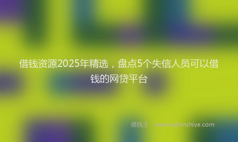 借钱资源2025年精选，盘点5个失信人员可以借钱的网贷平台