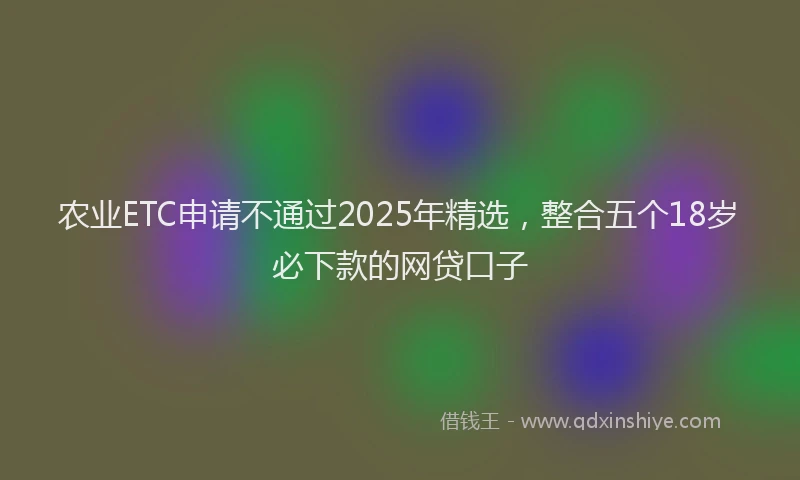 农业ETC申请不通过2025年精选，整合五个18岁必下款的网贷口子