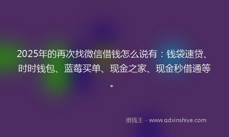 2025年的再次找微信借钱怎么说有：钱袋速贷、时时钱包、蓝莓买单、现金之家、现金秒借通等。