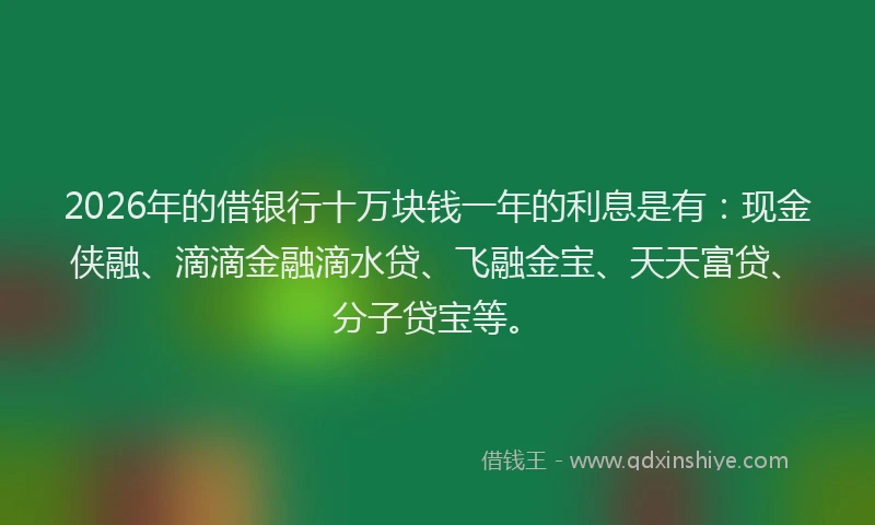 2026年的借银行十万块钱一年的利息是有：现金侠融、滴滴金融滴水贷、飞融金宝、天天富贷、分子贷宝等。