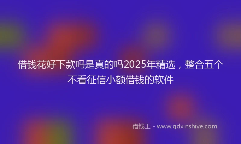 借钱花好下款吗是真的吗2025年精选，整合五个不看征信小额借钱的软件