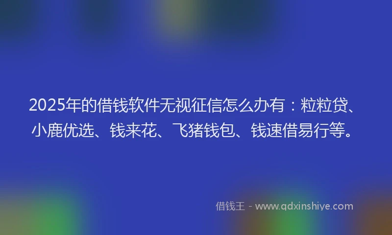 2025年的借钱软件无视征信怎么办有:粒粒贷、小鹿优选、钱来花、飞猪钱包、钱速借易行等。