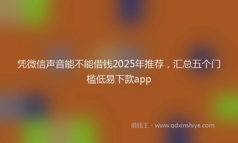 凭微信声音能不能借钱2025年推荐，汇总五个门槛低易下款app