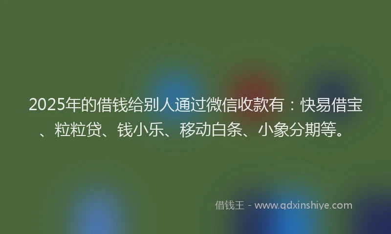 2025年的借钱给别人通过微信收款有：快易借宝、粒粒贷、钱小乐、移动白条、小象分期等。