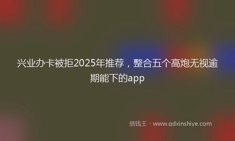 兴业办卡被拒2025年推荐，整合五个高炮无视逾期能下的app