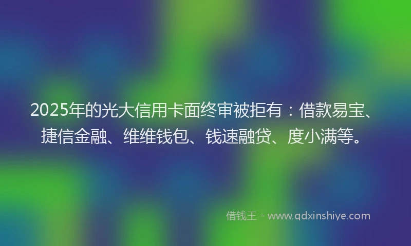2025年的光大信用卡面终审被拒有：借款易宝、捷信金融、维维钱包、钱速融贷、度小满等。