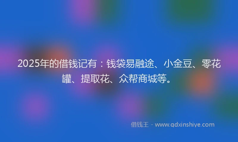 2025年的借钱记有:钱袋易融途、小金豆、零花罐、提取花、众帮商城等。