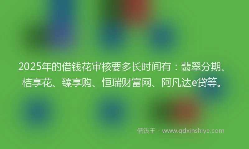 2025年的借钱花审核要多长时间有：翡翠分期、桔享花、臻享购、恒瑞财富网、阿凡达e贷等。