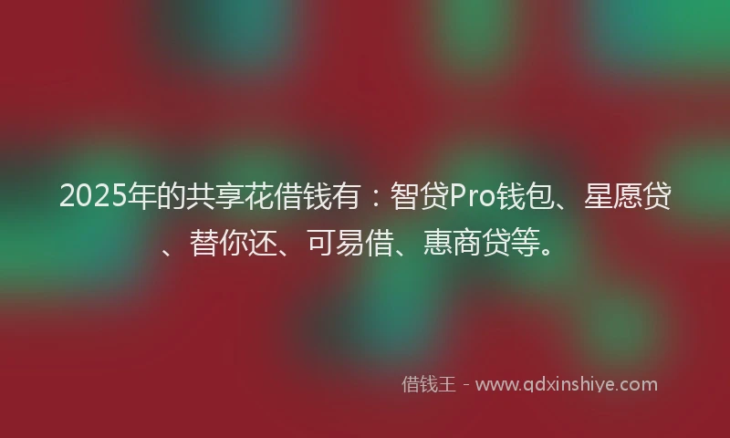 2025年的共享花借钱有：智贷Pro钱包、星愿贷、替你还、可易借、惠商贷等。