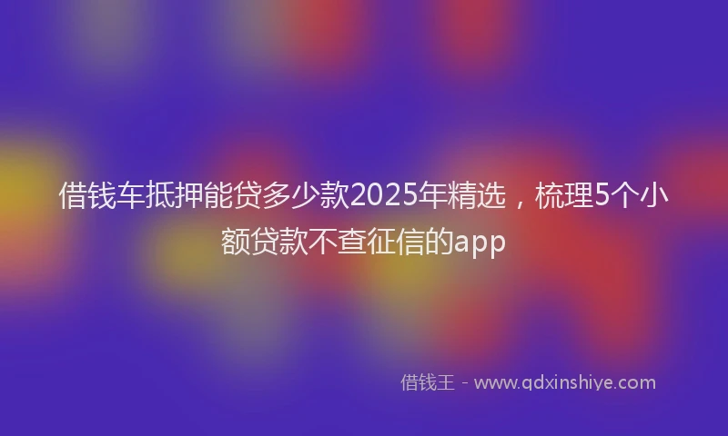 借钱车抵押能贷多少款2025年精选，梳理5个小额贷款不查征信的app