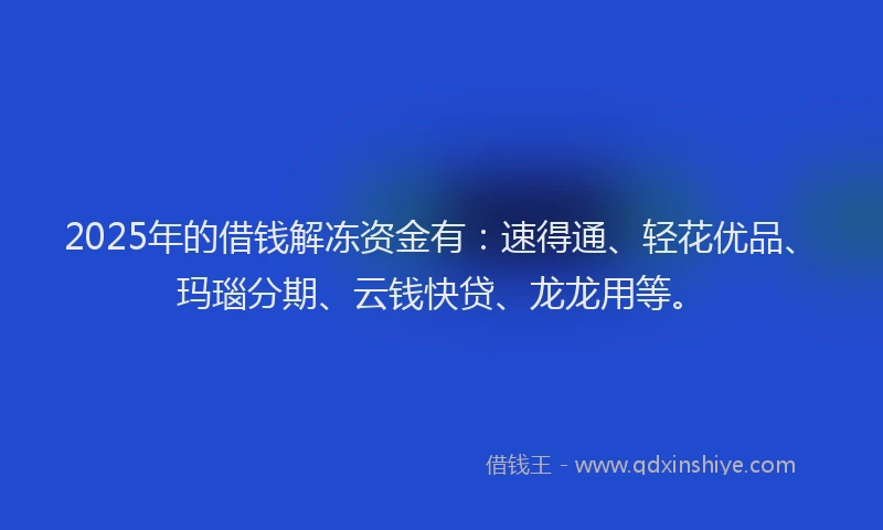 2025年的借钱解冻资金有：速得通、轻花优品、玛瑙分期、云钱快贷、龙龙用等。