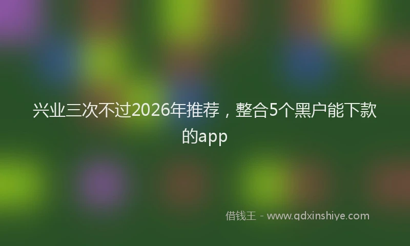 兴业三次不过2026年推荐,整合5个黑户能下款的app